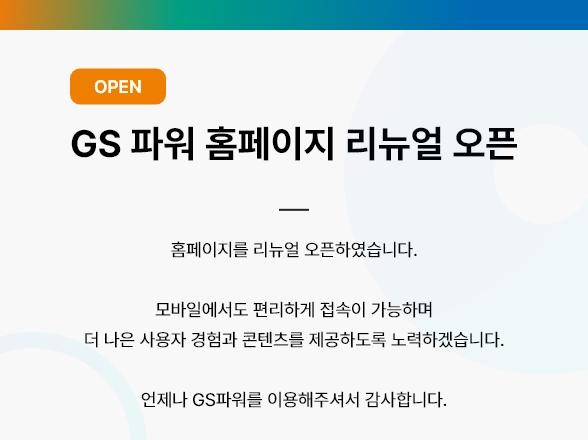 GS 파워 홈페이지 리뉴얼 오픈 : 홈페이지가 리뉴얼 오픈되었습니다. 더 나은 사용자 경험과 풍부한 콘텐츠를 제공하도록 노력하겠습니다. 언제나 GS파워를 이용해주셔서 감사합니다.